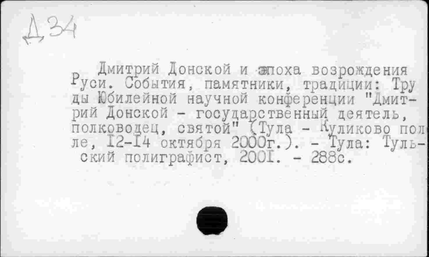 ﻿№
Дмитрий Донской и эпоха возрождения “уси. События, памятники, традиции: Тру ды Юбилейной научной конференции "Дмитрий Донской - государственный деятель, полководец, святой" чТула - Куликово пол ле, 12-14 октября 2ОООг.). - Тула: Тульский полиграфист, 2001. - 288с.